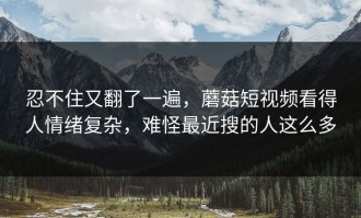 忍不住又翻了一遍，蘑菇短视频看得人情绪复杂，难怪最近搜的人这么多