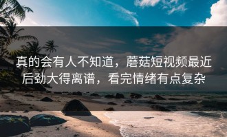 真的会有人不知道，蘑菇短视频最近后劲大得离谱，看完情绪有点复杂