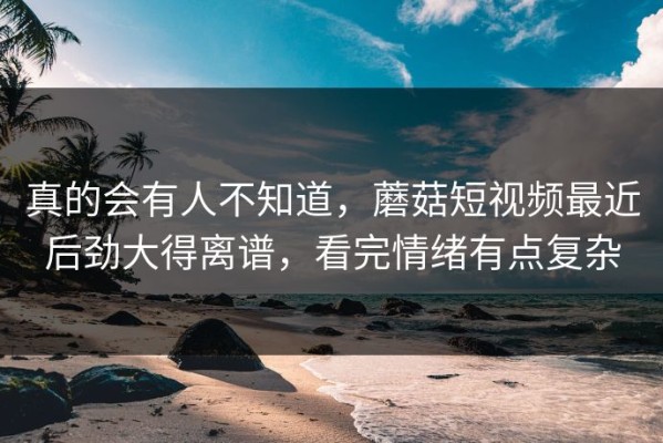 真的会有人不知道，蘑菇短视频最近后劲大得离谱，看完情绪有点复杂