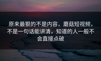 原来最狠的不是内容，蘑菇短视频，不是一句话能讲清，知道的人一般不会直接点破