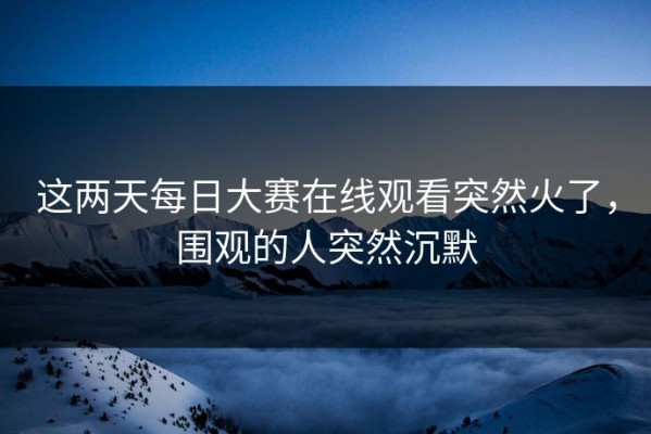 这两天每日大赛在线观看突然火了，围观的人突然沉默