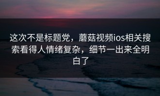 这次不是标题党，蘑菇视频ios相关搜索看得人情绪复杂，细节一出来全明白了