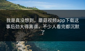 我是真没想到，蘑菇视频app下载这事后劲大得离谱，不少人看完都沉默了