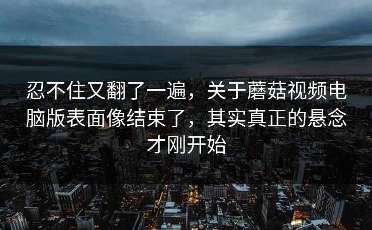 忍不住又翻了一遍，关于蘑菇视频电脑版表面像结束了，其实真正的悬念才刚开始