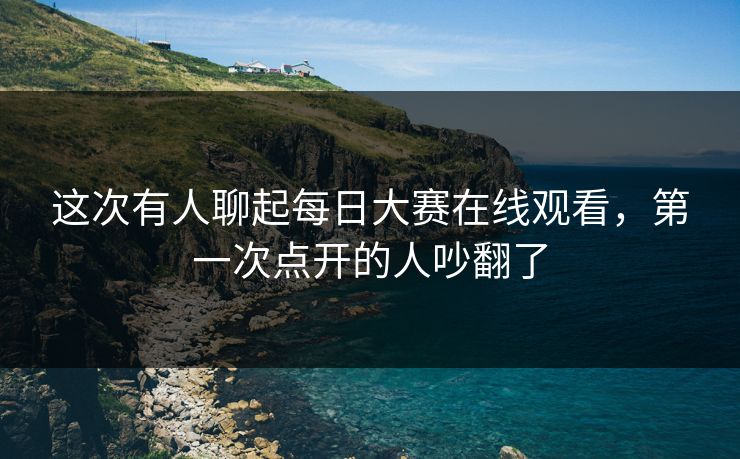 这次有人聊起每日大赛在线观看，第一次点开的人吵翻了