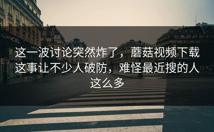 这一波讨论突然炸了，蘑菇视频下载这事让不少人破防，难怪最近搜的人这么多