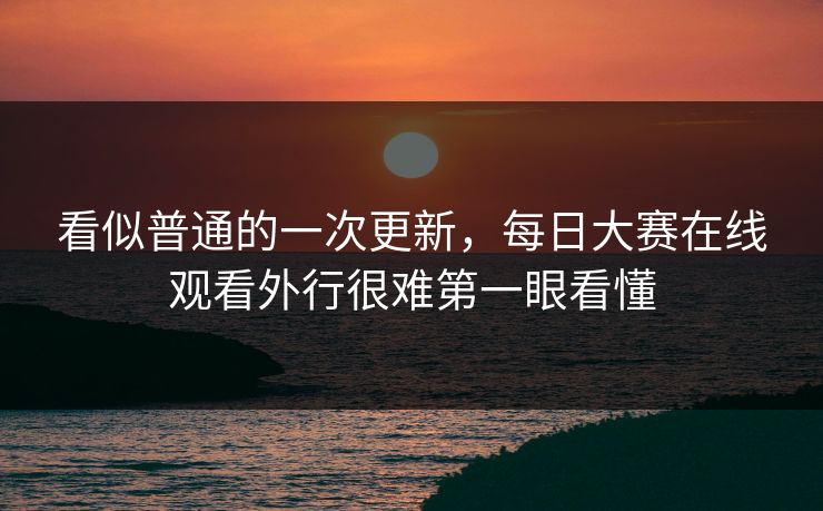 看似普通的一次更新，每日大赛在线观看外行很难第一眼看懂