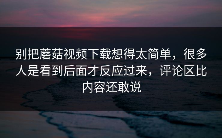 别把蘑菇视频下载想得太简单，很多人是看到后面才反应过来，评论区比内容还敢说