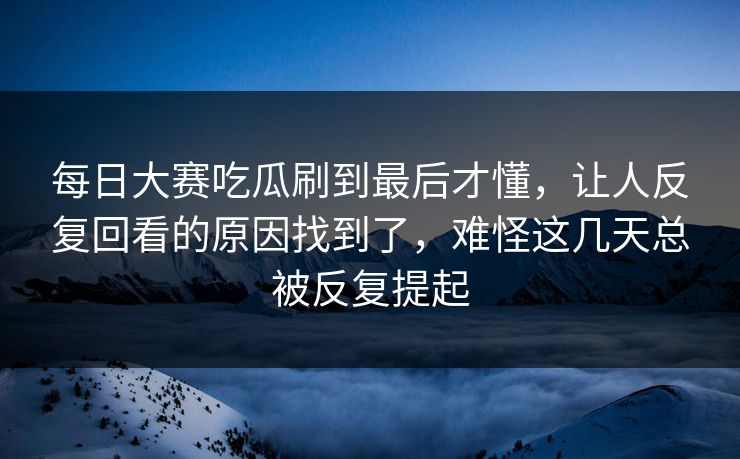每日大赛吃瓜刷到最后才懂，让人反复回看的原因找到了，难怪这几天总被反复提起