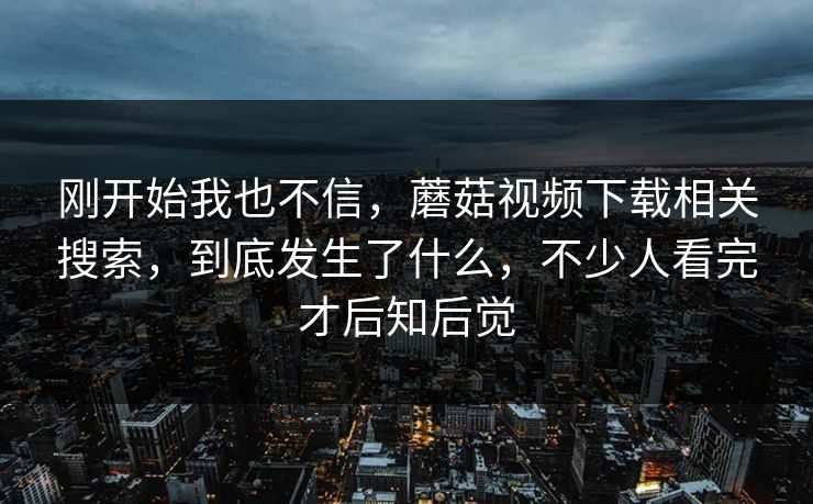 刚开始我也不信，蘑菇视频下载相关搜索，到底发生了什么，不少人看完才后知后觉