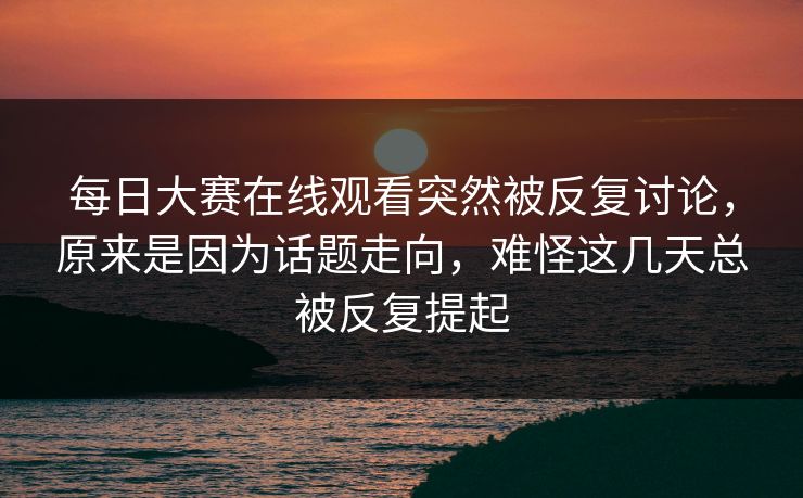 每日大赛在线观看突然被反复讨论，原来是因为话题走向，难怪这几天总被反复提起