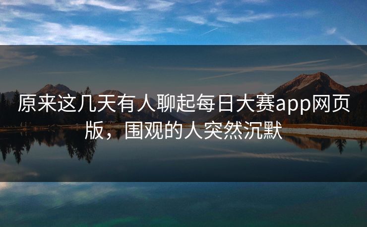 原来这几天有人聊起每日大赛app网页版，围观的人突然沉默