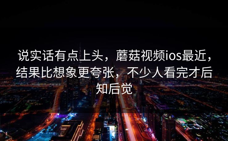 说实话有点上头，蘑菇视频ios最近，结果比想象更夸张，不少人看完才后知后觉
