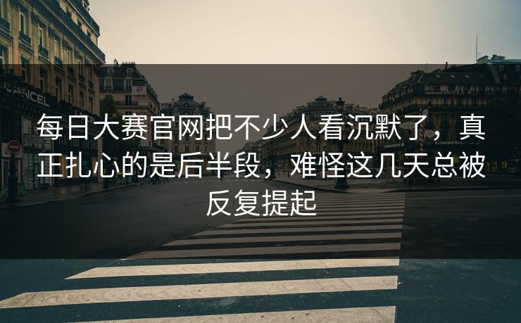 每日大赛官网把不少人看沉默了，真正扎心的是后半段，难怪这几天总被反复提起