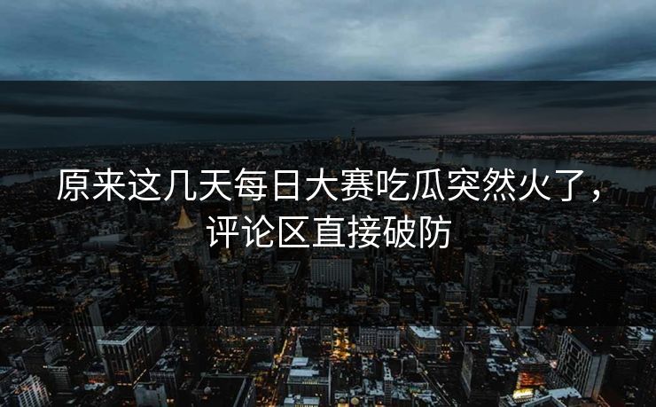 原来这几天每日大赛吃瓜突然火了，评论区直接破防