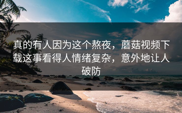 真的有人因为这个熬夜，蘑菇视频下载这事看得人情绪复杂，意外地让人破防