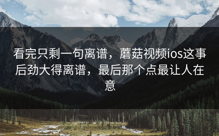 看完只剩一句离谱，蘑菇视频ios这事后劲大得离谱，最后那个点最让人在意