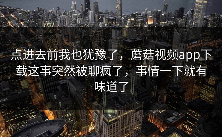 点进去前我也犹豫了，蘑菇视频app下载这事突然被聊疯了，事情一下就有味道了