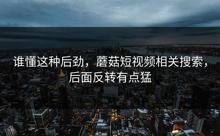 谁懂这种后劲，蘑菇短视频相关搜索，后面反转有点猛
