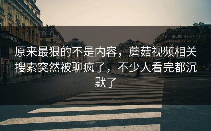 原来最狠的不是内容，蘑菇视频相关搜索突然被聊疯了，不少人看完都沉默了