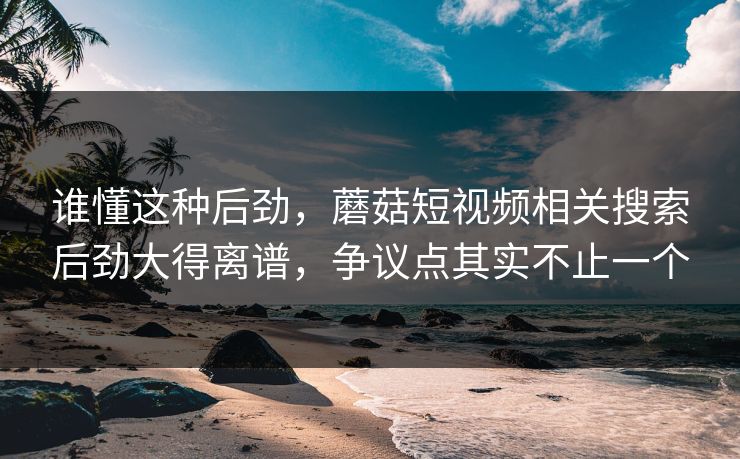 谁懂这种后劲，蘑菇短视频相关搜索后劲大得离谱，争议点其实不止一个