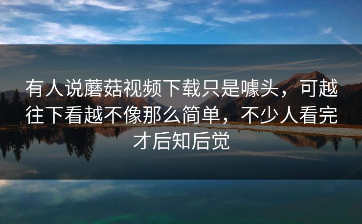 有人说蘑菇视频下载只是噱头，可越往下看越不像那么简单，不少人看完才后知后觉
