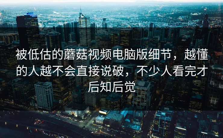 被低估的蘑菇视频电脑版细节，越懂的人越不会直接说破，不少人看完才后知后觉