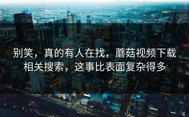 别笑，真的有人在找，蘑菇视频下载相关搜索，这事比表面复杂得多