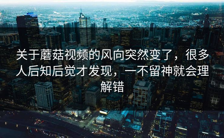 关于蘑菇视频的风向突然变了，很多人后知后觉才发现，一不留神就会理解错