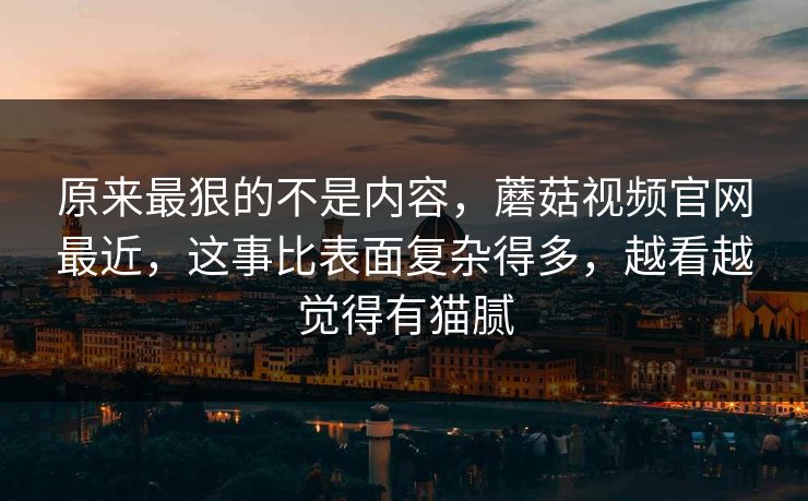 原来最狠的不是内容，蘑菇视频官网最近，这事比表面复杂得多，越看越觉得有猫腻