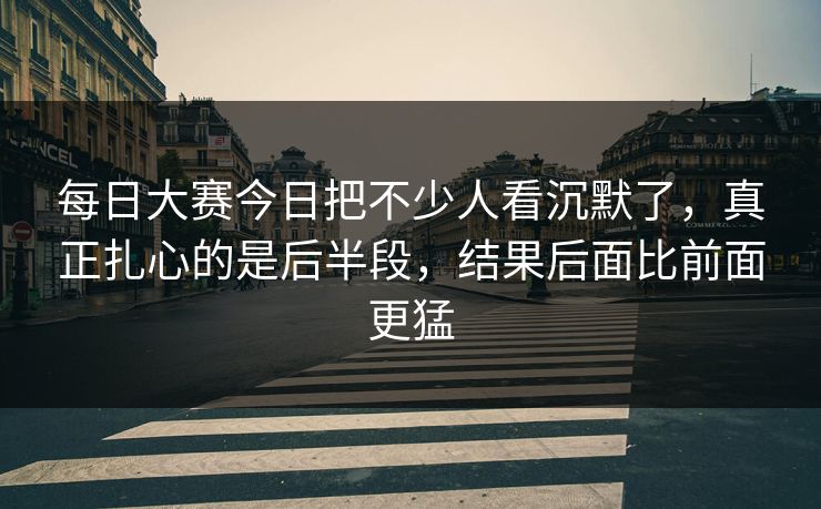 每日大赛今日把不少人看沉默了，真正扎心的是后半段，结果后面比前面更猛