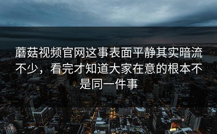 蘑菇视频官网这事表面平静其实暗流不少，看完才知道大家在意的根本不是同一件事