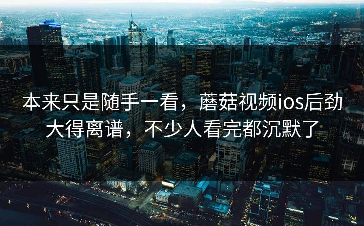 本来只是随手一看，蘑菇视频ios后劲大得离谱，不少人看完都沉默了