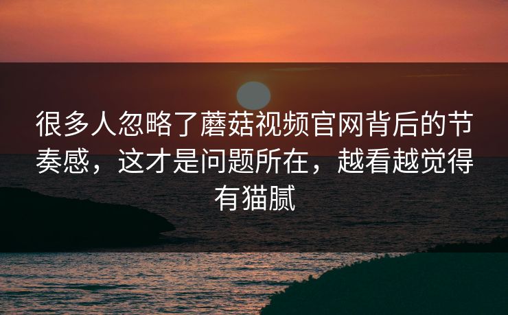 很多人忽略了蘑菇视频官网背后的节奏感,这才是问题所在,越看越觉得有猫腻 很多人忽略了蘑菇视频官网背后的节奏感,这才是问题所在,越看越觉得有猫腻