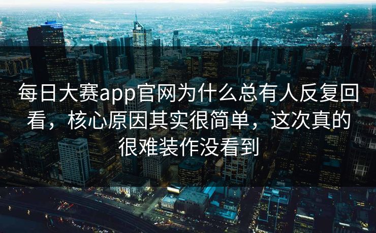 每日大赛app官网为什么总有人反复回看，核心原因其实很简单，这次真的很难装作没看到