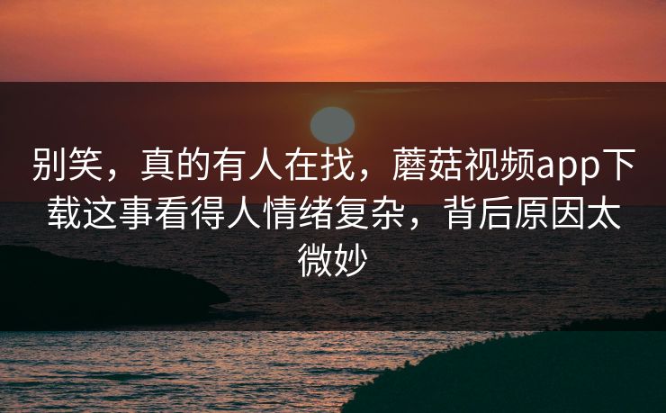 别笑，真的有人在找，蘑菇视频app下载这事看得人情绪复杂，背后原因太微妙